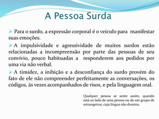 A Pessoa Surda 
 Para o surdo, a expressão corporal é o veículo para manifestar 
suas emoções. 
 A impulsividade e agressividade de muitos surdos estão 
relacionadas a incompreensão por parte das pessoas de seu 
convívio, pouco habituadas a responderem aos pedidos por 
uma via não verbal. 
 A timidez, a inibição e a desconfiança do surdo provém do 
fato de ele não compreender perfeitamente as conversações, os 
códigos, às vezes acompanhados de risos, e pela linguagem oral. 
Qualquer pessoa se sente assim, quando 
está ao lado de uma pessoa ou de um grupo de 
estrangeiros, cuja língua não domina. 
 