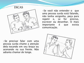 •Se você não entender o que 
uma pessoa surda está falando, 
não tenha vergonha, peça para 
repetir e, se for preciso, 
escrever ou desenhar. O mais 
importante é que exista 
comunicação. 
DICAS 
•Se precisar falar com uma 
pessoa surda chame a atenção 
dela tocando em seu braço ou 
acenando na sua frente. Não 
adianta chamar de longe. 
 