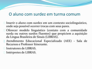 O aluno com surdez em turma comum 
 Inserir o aluno com surdez em um contexto sociolinguístico, 
onde seja possível ocorrer trocas com seus pares. 
 Oferecer modelo linguístico (contato com a comunidade 
surda ou outros surdos fluentes) que propiciem a aquisição 
da Língua Brasileira de Sinais (LIBRAS). 
 Atendimento Educacional Especializado (AEE) - Sala de 
Recursos e Professor Itinerante. 
 Instrutores de LIBRAS. 
 Intérpretes de LIBRAS. 
 