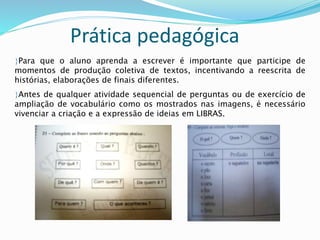 Prática pedagógica 
Para que o aluno aprenda a escrever é importante que participe de 
momentos de produção coletiva de textos, incentivando a reescrita de 
histórias, elaborações de finais diferentes. 
Antes de qualquer atividade sequencial de perguntas ou de exercício de 
ampliação de vocabulário como os mostrados nas imagens, é necessário 
vivenciar a criação e a expressão de ideias em LIBRAS. 
 