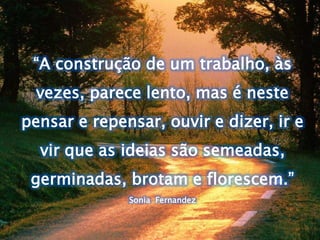 “A construção de um trabalho, às 
vezes, parece lento, mas é neste 
pensar e repensar, ouvir e dizer, ir e 
vir que as ideias são semeadas, 
germinadas, brotam e florescem.” 
Sonia Fernandez 
 