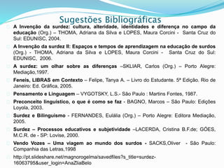 Sugestões Bibliográficas 
 A Invenção da surdez: cultura, alteridade, identidades e diferença no campo da 
educação (Org.) – THOMA, Adriana da Silva e LOPES, Maura Corcini - Santa Cruz do 
Sul: EDUNISC, 2004. 
 A Invenção da surdez II: Espaços e tempos de aprendizagem na educação de surdos 
(Org.) - THOMA, Adriana da Silva e LOPES, Maura Corcini - Santa Cruz do Sul: 
EDUNISC, 2006. 
 A surdez: um olhar sobre as diferenças –SKLIAR, Carlos (Org.) – Porto Alegre: 
Mediação,1997. 
 Feneis, LIBRAS em Contexto – Felipe, Tanya A. – Livro do Estudante. 5ª Edição. Rio de 
Janeiro: Ed. Gráfica, 2005. 
 Pensamento e Linguagem – VYGOTSKY, L.S.- São Paulo : Martins Fontes, 1987. 
 Preconceito linguístico, o que é como se faz - BAGNO, Marcos – São Paulo: Edições 
Loyola, 2003. 
 Surdez e Bilinguismo - FERNANDES, Eulália (Org.) – Porto Alegre: Editora Mediação, 
2005. 
 Surdez – Processos educativos e subjetividade –LACERDA, Cristina B.F.de; GÓES, 
M.C.R. de - SP: Lovise, 2000. 
 Vendo Vozes – Uma viagem ao mundo dos surdos - SACKS,Oliver - São Paulo: 
Companhia das Letras,1998 
 http://pt.slideshare.net/magnorogelma/savedfiles?s_title=surdez- 
16063795&user_login=AnaZliaBelo 
 