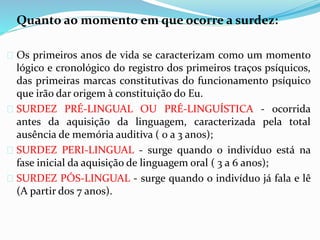 Quanto ao momento em que ocorre a surdez: 
 Os primeiros anos de vida se caracterizam como um momento 
lógico e cronológico do registro dos primeiros traços psíquicos, 
das primeiras marcas constitutivas do funcionamento psíquico 
que irão dar origem à constituição do Eu. 
 SURDEZ PRÉ-LINGUAL OU PRÉ-LINGUÍSTICA - ocorrida 
antes da aquisição da linguagem, caracterizada pela total 
ausência de memória auditiva ( 0 a 3 anos); 
 SURDEZ PERI-LINGUAL - surge quando o indivíduo está na 
fase inicial da aquisição de linguagem oral ( 3 a 6 anos); 
 SURDEZ PÓS-LINGUAL - surge quando o indivíduo já fala e lê 
(A partir dos 7 anos). 
 