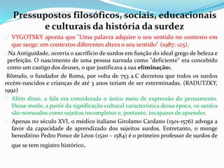  Pressupostos filosóficos, sociais, educacionais 
e culturais da história da surdez 
 VYGOTSKY aponta que "Uma palavra adquire o seu sentido no contexto em 
que surge: em contextos diferentes altera o seu sentido" (1987: 125). 
Na Antiguidade, ocorria o sacrifício de surdos em função do ideal grego de beleza e 
perfeição. O nascimento de uma pessoa narrada como "deficiente" era concebido 
como um castigo dos deuses, o que justificava a sua eliminação1. 
Rômulo, o fundador de Roma, por volta de 753 a.C decretou que todos os surdos 
recém-nascidos e crianças de até 3 anos teriam de ser exterminadas. (RADUTZKY, 
1992) 
 Além disso, a fala era considerada o único meio de expressão do pensamento. 
Desse modo, a partir da significação cultural característica dessa época, os surdos 
são nomeados como sujeitos incompletos e, portanto, incapazes de aprender. 
 Apenas no século XVI, o médico italiano Girolamo Cardano (1501-1576) advoga a 
favor da capacidade de aprendizado dos sujeitos surdos. Entretanto, o monge 
beneditino Pedro Ponce de Léon (1520 – 1584) é o primeiro professor de surdos de 
que se tem registro histórico. 
 