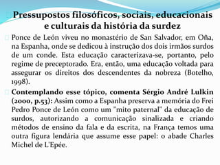  Pressupostos filosóficos, sociais, educacionais 
e culturais da história da surdez 
 Ponce de León viveu no monastério de San Salvador, em Oña, 
na Espanha, onde se dedicou à instrução dos dois irmãos surdos 
de um conde. Esta educação caracterizava-se, portanto, pelo 
regime de preceptorado. Era, então, uma educação voltada para 
assegurar os direitos dos descendentes da nobreza (Botelho, 
1998). 
 Contemplando esse tópico, comenta Sérgio André Lulkin 
(2000, p.53): Assim como a Espanha preserva a memória do Frei 
Pedro Ponce de León como um "mito paternal" da educação de 
surdos, autorizando a comunicação sinalizada e criando 
métodos de ensino da fala e da escrita, na França temos uma 
outra figura lendária que assume esse papel: o abade Charles 
Michel de L'Epée. 
 