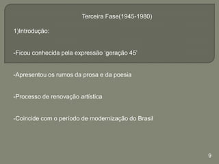 Terceira Fase(1945-1980)
1)Introdução:
-Ficou conhecida pela expressão ‘geração 45’

-Apresentou os rumos da prosa e da poesia

-Processo de renovação artística

-Coincide com o período de modernização do Brasil

9

 