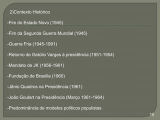 2)Contexto Histórico
-Fim do Estado Novo (1945)
-Fim da Segunda Guerra Mundial (1945)

-Guerra Fria (1945-1991)
-Retorno de Getúlio Vargas à presidência (1951-1954)
-Mandato de JK (1956-1961)
-Fundação de Brasília (1960)
-Jânio Quadros na Presidência (1961)

-João Goulart na Presidência (Março 1961-1964)
-Predominância de modelos políticos populistas
10

 