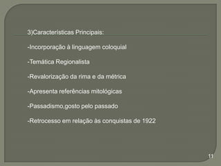 3)Características Principais:
-Incorporação à linguagem coloquial
-Temática Regionalista
-Revalorização da rima e da métrica

-Apresenta referências mitológicas
-Passadismo,gosto pelo passado
-Retrocesso em relação às conquistas de 1922

11

 