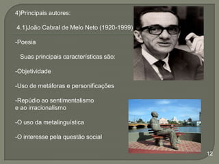 4)Principais autores:
4.1)João Cabral de Melo Neto (1920-1999)

-Poesia
Suas principais características são:
-Objetividade
-Uso de metáforas e personificações
-Repúdio ao sentimentalismo
e ao irracionalismo
-O uso da metalinguística
-O interesse pela questão social
12

 