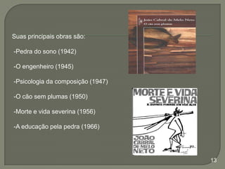 Suas principais obras são:
-Pedra do sono (1942)
-O engenheiro (1945)
-Psicologia da composição (1947)
-O cão sem plumas (1950)

-Morte e vida severina (1956)
-A educação pela pedra (1966)

13

 