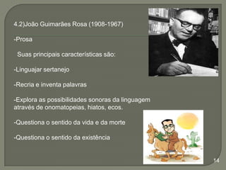 4.2)João Guimarães Rosa (1908-1967)
-Prosa
Suas principais características são:
-Linguajar sertanejo
-Recria e inventa palavras

-Explora as possibilidades sonoras da linguagem
através de onomatopeias, hiatos, ecos.
-Questiona o sentido da vida e da morte
-Questiona o sentido da existência

14

 