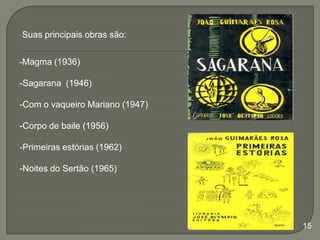 Suas principais obras são:
-Magma (1936)

-Sagarana (1946)

-Com o vaqueiro Mariano (1947)
-Corpo de baile (1956)
-Primeiras estórias (1962)
-Noites do Sertão (1965)

15

 