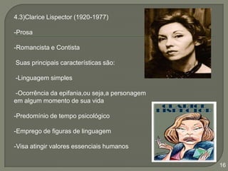 4.3)Clarice Lispector (1920-1977)
-Prosa
-Romancista e Contista

Suas principais características são:
-Linguagem simples
-Ocorrência da epifania,ou seja,a personagem
em algum momento de sua vida
-Predomínio de tempo psicológico
-Emprego de figuras de linguagem
-Visa atingir valores essenciais humanos
16

 