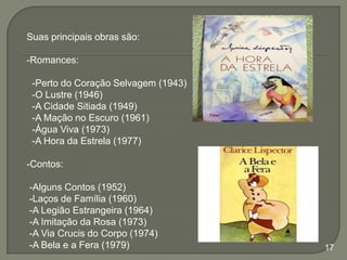 Suas principais obras são:
-Romances:
-Perto do Coração Selvagem (1943)
-O Lustre (1946)
-A Cidade Sitiada (1949)
-A Mação no Escuro (1961)
-Água Viva (1973)
-A Hora da Estrela (1977)
-Contos:
-Alguns Contos (1952)
-Laços de Família (1960)
-A Legião Estrangeira (1964)
-A Imitação da Rosa (1973)
-A Via Crucis do Corpo (1974)
-A Bela e a Fera (1979)

17

 