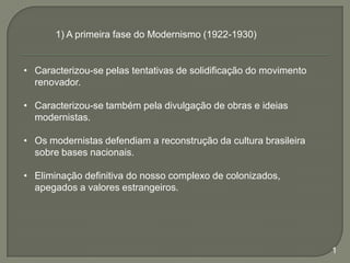 1) A primeira fase do Modernismo (1922-1930)

• Caracterizou-se pelas tentativas de solidificação do movimento
renovador.
• Caracterizou-se também pela divulgação de obras e ideias
modernistas.
• Os modernistas defendiam a reconstrução da cultura brasileira
sobre bases nacionais.
• Eliminação definitiva do nosso complexo de colonizados,
apegados a valores estrangeiros.

1

 