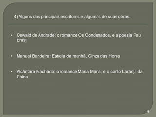 4) Alguns dos principais escritores e algumas de suas obras:

• Oswald de Andrade: o romance Os Condenados, e a poesia Pau
Brasil
• Manuel Bandeira: Estrela da manhã, Cinza das Horas
• Alcântara Machado: o romance Mana Maria, e o conto Laranja da
China

4

 
