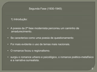 Segunda Fase (1930-1945)

1) Introdução:

• A poesia da 2ª fase modernista percorreu um caminho de
amadurecimento.
• Se caracteriza como uma poesia de questionamento

• Foi mais evidente o uso de temas mais nacionais.
• O romance focou o regionalismo.
• surgiu o romance urbano e psicológico, o romance poético-metafísico
e a narrativa surrealista.
6

 