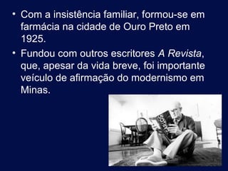• Com a insistência familiar, formou-se em
  farmácia na cidade de Ouro Preto em
  1925.
• Fundou com outros escritores A Revista,
  que, apesar da vida breve, foi importante
  veículo de afirmação do modernismo em
  Minas.




                                              3
 