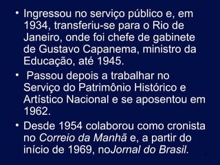 • Ingressou no serviço público e, em
  1934, transferiu-se para o Rio de
  Janeiro, onde foi chefe de gabinete
  de Gustavo Capanema, ministro da
  Educação, até 1945.
• Passou depois a trabalhar no
  Serviço do Patrimônio Histórico e
  Artístico Nacional e se aposentou em
  1962.
• Desde 1954 colaborou como cronista
  no Correio da Manhã e, a partir do
  início de 1969, noJornal do Brasil.4
 