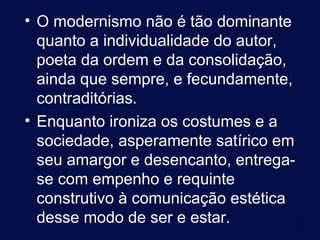 • O modernismo não é tão dominante
  quanto a individualidade do autor,
  poeta da ordem e da consolidação,
  ainda que sempre, e fecundamente,
  contraditórias.
• Enquanto ironiza os costumes e a
  sociedade, asperamente satírico em
  seu amargor e desencanto, entrega-
  se com empenho e requinte
  construtivo à comunicação estética
  desse modo de ser e estar.           5
 