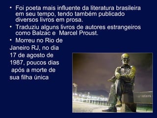 • Foi poeta mais influente da literatura brasileira
  em seu tempo, tendo também publicado
  diversos livros em prosa.
• Traduziu alguns livros de autores estrangeiros
  como Balzac e Marcel Proust.
• Morreu no Rio de
Janeiro RJ, no dia
17 de agosto de
1987, poucos dias
 após a morte de
sua filha única




                                                      7
 