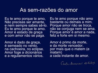 As sem-razões do amor
Eu te amo porque te amo,    Eu te amo porque não amo
Não precisas ser amante,    bastante ou demais a mim.
e nem sempre sabes sê-lo.   Porque amor não se troca,
Eu te amo porque te amo.    não se conjuga nem se ama.
Amor é estado de graça      Porque amor é amor a nada,
e com amor não se paga.     feliz e forte em si mesmo.
Amor é dado de graça,       Amor é primo da morte,
é semeado no vento,         e da morte vencedor,
na cachoeira, no eclipse.   por mais que o matem (e
Amor foge a dicionários     matam)
e a regulamentos vários.    a cada instante de amor.


                                                       8
 