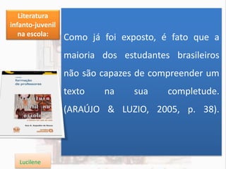 Como já foi exposto, é fato que a
maioria dos estudantes brasileiros
não são capazes de compreender um
texto na sua completude.
(ARAÚJO & LUZIO, 2005, p. 38).
Literatura
infanto-juvenil
na escola:
Lucilene
 