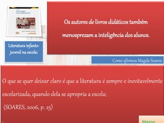 Os autores de livros didáticos também
menosprezama inteligência dosalunos.
Literatura infanto-
juvenil na escola:
O que se quer deixar claro é que a literatura é sempre e inevitavelmente
escolarizada, quando dela se apropria a escola;
(SOARES, 2006, p. 25)
.
Como afirmou Magda Soares:
 