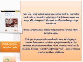 Nesse casoé importante considerarque a leitura literária é essencialna
vida de todos os estudantes e principalmente de todasas crianças, uma
vez quea literatura permite leituras de mundo mais abrangentes que
outros textos.
Por issoa importância do trabalhoadequadocoma literatura infanto-
juvenil na escola.
E nãopor simplespretextosmoralizantesou de metalinguagem.
Somente dessa maneira, os índicesde proficiência em leitura dos
estudantes brasileirosserãomelhores e a (re) construçãoda relaçãodas
atividades de leitura – Literatura (infantil e juvenil) – escola aconteça de
uma forma prática e satisfatória.
Literatura infanto-
juvenil na escola:
Magno
 