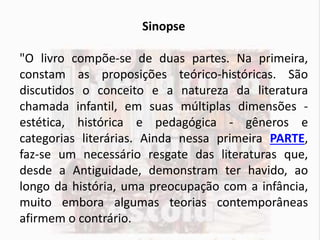 Sinopse
"O livro compõe-se de duas partes. Na primeira,
constam as proposições teórico-históricas. São
discutidos o conceito e a natureza da literatura
chamada infantil, em suas múltiplas dimensões -
estética, histórica e pedagógica - gêneros e
categorias literárias. Ainda nessa primeira PARTE,
faz-se um necessário resgate das literaturas que,
desde a Antiguidade, demonstram ter havido, ao
longo da história, uma preocupação com a infância,
muito embora algumas teorias contemporâneas
afirmem o contrário.
 