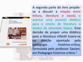 A segunda parte do livro propõe-
se a discutir a relação entre
leitura, literatura e escola e
aventar uma possível didática
para o ensino de literatura a
alunos da educação básica. Essa
decisão de propor uma didática
para a literatura infantil insere-se
na direção apontada pela
pedagogia histórico-crítica,
formulada pelo professor Saviani,
em Pedagogia histórico-crítica."
 
