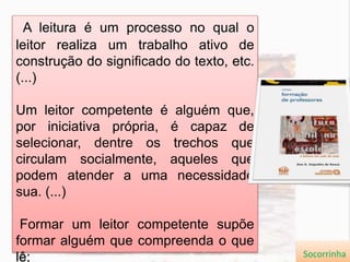 A leitura é um processo no qual o
leitor realiza um trabalho ativo de
construção do significado do texto, etc.
(...)
Um leitor competente é alguém que,
por iniciativa própria, é capaz de
selecionar, dentre os trechos que
circulam socialmente, aqueles que
podem atender a uma necessidade
sua. (...)
Formar um leitor competente supõe
formar alguém que compreenda o que
lê; Socorrinha
 