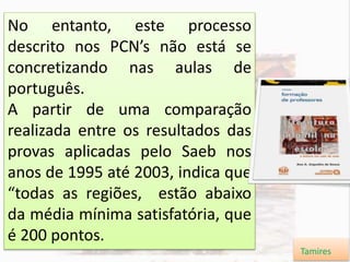 No entanto, este processo
descrito nos PCN’s não está se
concretizando nas aulas de
português.
A partir de uma comparação
realizada entre os resultados das
provas aplicadas pelo Saeb nos
anos de 1995 até 2003, indica que
“todas as regiões, estão abaixo
da média mínima satisfatória, que
é 200 pontos.
Tamires
 