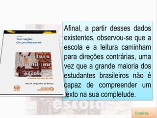 Afinal, a partir desses dados
existentes, observou-se que a
escola e a leitura caminham
para direções contrárias, uma
vez que a grande maioria dos
estudantes brasileiros não é
capaz de compreender um
texto na sua completude.
Tamires
 