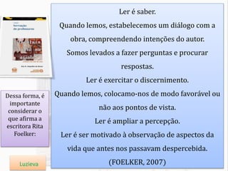 Ler é saber.
Quando lemos, estabelecemos um diálogo com a
obra, compreendendo intenções do autor.
Somos levados a fazer perguntas e procurar
respostas.
Ler é exercitar o discernimento.
Quando lemos, colocamo-nos de modo favorável ou
não aos pontos de vista.
Ler é ampliar a percepção.
Ler é ser motivado à observação de aspectos da
vida que antes nos passavam despercebida.
(FOELKER, 2007)
Dessa forma, é
importante
considerar o
que afirma a
escritora Rita
Foelker:
Luzieva
 