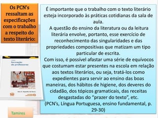 É importante que o trabalho com o texto literário
esteja incorporado às práticas cotidianas da sala de
aula.
A questão do ensino da literatura ou da leitura
literária envolve, portanto, esse exercício de
reconhecimento das singularidades e das
propriedades compositivas que matizam um tipo
particular de escrita.
Com isso, é possível afastar uma série de equívocos
que costumam estar presentes na escola em relação
aos textos literários, ou seja, tratá-los como
expedientes para servir ao ensino das boas
maneiras, dos hábitos de higiene, dos deveres do
cidadão, dos tópicos gramaticais, das receitas
desgastadas do “prazer do texto”, etc.
(PCN’s, Língua Portuguesa, ensino fundamental, p.
29-30)
Os PCN’s
ressaltam as
especificações
com o trabalho
a respeito do
texto literário:
Tamires
 