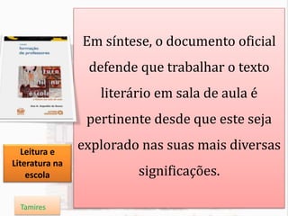 Em síntese, o documento oficial
defende que trabalhar o texto
literário em sala de aula é
pertinente desde que este seja
explorado nas suas mais diversas
significações.
Leitura e
Literatura na
escola
Tamires
 