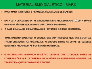 MATERIALISMO DIALÉTICO - MARX
 PARA MARX A HISTÓRIA É PERMEADA PELAS LUTAS DE CLASSES.



 EX: A LUTA DE CLASSE ENTRE A BURGUESIA E O PROLETARIADO       LUTA SURGE
    UMA NOVA SÍNTESE QUE LEVARIA UMA OUTRA SOCIEDADE.

   A BASE DE ANÁLISE DO MATERIALISMO HISTÓRICO É A BASE ECONÔMICA.



   MATERIALISMO DIALÉTICO: O CHOQUE DAS CONTRADIÇÕES QUE VÃO GERAR AS
    TRANSFORMAÇÕES NA HUMANIDADE. O CHOQUE ENTRE AS LUTAS DE CLASSES
    QUE FAZEM PROGREDIR AS SOCIEDADES MODERNAS.



 O MATERIALISMO HISTÓRICO DIALÉTICO DEFENDE QUE O CHOQUE ENTRE AS
    CONTRADIÇÕES QUE OCORRERAM NA HISTÓRIA DA HUMANIDADE LEVARAM       AS
    TRANSFORMAÇÕES ECONÔMICAS E SOCIAIS.
 
