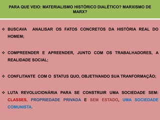 PARA QUE VEIO: MATERIALISMO HISTÓRICO DIALÉTICO? MARXISMO DE
                             MARX?



 BUSCAVA   ANALISAR OS FATOS CONCRETOS DA HISTÓRIA REAL DO
  HOMEM;



 COMPREENDER E APREENDER, JUNTO COM OS TRABALHADORES, A
  REALIDADE SOCIAL;



 CONFLITANTE COM O STATUS QUO, OBJETIVANDO SUA TRANFORMAÇÃO;



 LUTA REVOLUCIONÁRIA PARA SE CONSTRUIR UMA SOCIEDADE SEM:
  CLASSES, PROPRIEDADE PRIVADA E SEM ESTADO, UMA SOCIEDADE
  COMUNISTA.
 