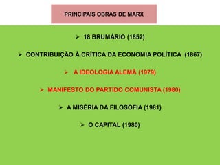 PRINCIPAIS OBRAS DE MARX



                 18 BRUMÁRIO (1852)

 CONTRIBUIÇÃO À CRÍTICA DA ECONOMIA POLÍTICA (1867)

              A IDEOLOGIA ALEMÃ (1979)

       MANIFESTO DO PARTIDO COMUNISTA (1980)

            A MISÉRIA DA FILOSOFIA (1981)

                  O CAPITAL (1980)
 