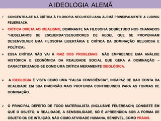 A IDEOLOGIA ALEMÃ
   CONCENTRA-SE NA CRÍTICA À FILOSOFIA NEO-HEGELIANA ALEMÃ PRINCIPALMENTE A LUDWIG
    FEUERBACH.

 CRÍTICA DIRETA AO IDEALISMO, DOMINANTE NA FILOSOFIA SOBRETUDO NOS CHAMADOS
    “HEGELIANOS   DE   ESQUERDA”(SEGUIDORES     DE   HEGEL   QUE   SE   PROPUNHAM
    DESENVOLVER UMA FILOSOFIA LIBERTÁRIA E CRÍTICA DA DOMINAÇÃO RELIGIOSA E
    POLÍTICA).

 ESSA CRÍTICA NÃO VAI À RAIZ DOS PROBLEMAS          NÃO EMPREENDE UMA ANÁLISE
    HISTÓRICA E ECONÔMICA DA REALIDADE SOCIAL QUE GERA A DOMINAÇÃO –
    CARACTERIZANDO-SE COMO UMA CRÍTICA MERAMENTE IDEOLÓGICA.



   A IDEOLOGIA É VISTA COMO UMA “FALSA CONSCIÊNCIA”, INCAPAZ DE DAR CONTA DA
    REALIDADE EM SUA DIMENSÃO MAIS PROFUNDA CONTRIBUINDO PARA AS FORMAS DE
    DOMINAÇÃO.



 O PRINCIPAL DEFEITO DE TODO MATERIALISTA (INCLUSIVE FEUERBACH) CONSISTE EM
    QUE O OBJETO, A REALIDADE, A SENSIBILIDADE, SÓ É APREENDIDA SOB A FORMA DE
    OBJETO OU DE INTUIÇÃO. NÃO COMO ATIVIDADE HUMANA, SENSÍVEL, COMO PRÁXIS.
 