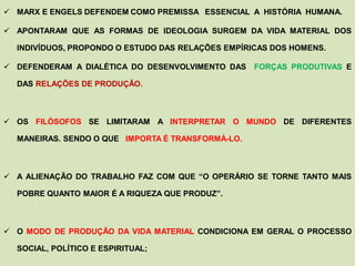  MARX E ENGELS DEFENDEM COMO PREMISSA ESSENCIAL A HISTÓRIA HUMANA.

 APONTARAM QUE AS FORMAS DE IDEOLOGIA SURGEM DA VIDA MATERIAL DOS

  INDIVÍDUOS, PROPONDO O ESTUDO DAS RELAÇÕES EMPÍRICAS DOS HOMENS.

 DEFENDERAM A DIALÉTICA DO DESENVOLVIMENTO DAS    FORÇAS PRODUTIVAS E

  DAS RELAÇÕES DE PRODUÇÃO.



 OS FILÓSOFOS SE LIMITARAM A INTERPRETAR O MUNDO DE DIFERENTES

  MANEIRAS. SENDO O QUE IMPORTA É TRANSFORMÁ-LO.



 A ALIENAÇÃO DO TRABALHO FAZ COM QUE “O OPERÁRIO SE TORNE TANTO MAIS

  POBRE QUANTO MAIOR É A RIQUEZA QUE PRODUZ”.



 O MODO DE PRODUÇÃO DA VIDA MATERIAL CONDICIONA EM GERAL O PROCESSO

  SOCIAL, POLÍTICO E ESPIRITUAL;
 