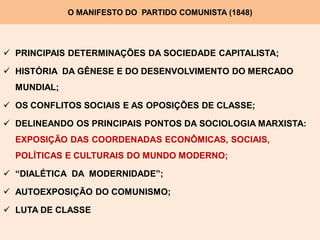 O MANIFESTO DO PARTIDO COMUNISTA (1848)




 PRINCIPAIS DETERMINAÇÕES DA SOCIEDADE CAPITALISTA;

 HISTÓRIA DA GÊNESE E DO DESENVOLVIMENTO DO MERCADO
  MUNDIAL;

 OS CONFLITOS SOCIAIS E AS OPOSIÇÕES DE CLASSE;

 DELINEANDO OS PRINCIPAIS PONTOS DA SOCIOLOGIA MARXISTA:
  EXPOSIÇÃO DAS COORDENADAS ECONÔMICAS, SOCIAIS,
  POLÍTICAS E CULTURAIS DO MUNDO MODERNO;

 “DIALÉTICA DA MODERNIDADE”;

 AUTOEXPOSIÇÃO DO COMUNISMO;

 LUTA DE CLASSE
 