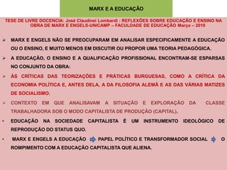 MARX E A EDUCAÇÃO

    TESE DE LIVRE DOCENCIA: José Claudinei Lombardi : REFLEXÕES SOBRE EDUCAÇÃO E ENSINO NA
              OBRA DE MARX E ENGELS-UNICAMP – FACULDADE DE EDUCAÇÃO Março – 2010


 MARX E ENGELS NÃO SE PREOCUPARAM EM ANALISAR ESPECIFICAMENTE A EDUCAÇÃO
      OU O ENSINO, E MUITO MENOS EM DISCUTIR OU PROPOR UMA TEORIA PEDAGÓGICA.

 A EDUCAÇÃO, O ENSINO E A QUALIFICAÇÃO PROFISSIONAL ENCONTRAM-SE ESPARSAS
      NO CONJUNTO DA OBRA:

 ÀS CRÍTICAS DAS TEORIZAÇÕES E PRÁTICAS BURGUESAS, COMO A CRÍTICA DA
      ECONOMIA POLÍTICA E, ANTES DELA, A DA FILOSOFIA ALEMÃ E AS DAS VÁRIAS MATIZES
      DE SOCIALISMO.

 CONTEXTO        EM   QUE   ANALISAVAM    A SITUAÇÃO      E   EXPLORAÇÃO   DA     CLASSE
      TRABALHADORA SOB O MODO CAPITALISTA DE PRODUÇÃO (CAPITAL).

•     EDUCAÇÃO     NA SOCIEDADE     CAPITALISTA É     UM   INSTRUMENTO    IDEOLÓGICO    DE
      REPRODUÇÃO DO STATUS QUO.

•     MARX E ENGELS A EDUCAÇÃO          PAPEL POLÍTICO E TRANSFORMADOR SOCIAL            O
      ROMPIMENTO COM A EDUCAÇÃO CAPITALISTA QUE ALIENA.
 