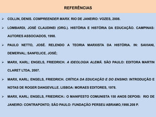 REFERÊNCIAS

 COLLIN, DENIS. COMPREENDER MARX. RIO DE JANEIRO: VOZES, 2008.

 LOMBARDI, JOSÉ CLAUDINEI (ORG.). HISTÓRIA E HISTÓRIA DA EDUCAÇÃO. CAMPINAS:

   AUTORES ASSOCIADOS, 1998.

 PAULO NETTO, JOSÉ. RELENDO A TEORIA MARXISTA DA HISTÓRIA. IN: SAVIANI,

   DEMERVAL; SANFELICE, JOSÉ;

 MARX, KARL; ENGELS, FRIEDRICH. A IDEOLOGIA ALEMÃ. SÃO PAULO: EDITORA MARTIN

   CLARET LTDA, 2007.

 MARX, KARL; ENGELS, FRIEDRICH. CRÍTICA DA EDUCAÇÃO E DO ENSINO: INTRODUÇÃO E

   NOTAS DE ROGER DANGEVILLE. LISBOA: MORAES EDITORES, 1978.

 MARX, KARL; ENGELS, FRIEDRICH.: O MANIFESTO COMUNISTA 150 ANOS DEPOIS: RIO DE

   JANEIRO: CONTRAPONTO; SÃO PAULO: FUNDAÇÃO PERSEU ABRAMO,1998.208 P.
 