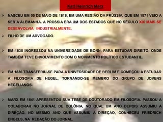 Karl Heinrich Marx

 NASCEU EM 05 DE MAIO DE 1818, EM UMA REGIÃO DA PRÚSSIA, QUE EM 1871 VEIO A
  SER A ALEMANHA. A PRÚSSIA ERA UM DOS ESTADOS QUE NO SÉCULO XIX MAIS SE
  DESENVOLVIA INDUSTRIALMENTE.

 FILHO DE UM ADVOGADO.



 EM 1835 INGRESSOU NA UNIVERSIDADE DE BONN, PARA ESTUDAR DIREITO, ONDE
  TAMBÉM TEVE ENVOLVIMENTO COM O MOVIMENTO POLÍTICO ESTUDANTIL.



 EM 1836 TRANSFERIU-SE PARA A UNIVERSIDADE DE BERLIM E COMEÇOU A ESTUDAR
  A FILOSOFIA DE HEGEL, TORNANDO-SE MEMBRO DO GRUPO DE JOVENS
  HEGELIANOS.



 MARX EM 1841 APRESENTOU SUA TESE DE DOUTORADO EM FILOSOFIA. PASSOU A
  COLABORAR NO JORNAL DE COLÔNIA, NO QUAL UM ANO DEPOIS ASSUMIU A
  DIREÇÃO. NO MESMO ANO QUE ASSUMIU A DIREÇÃO, CONHECEU FRIEDRICH
  ENGELS, NA REDAÇÃO DO JORNAL.
 