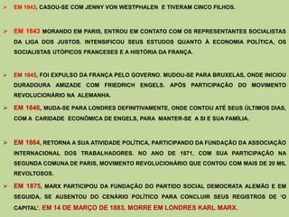    EM 1843, CASOU-SE COM JENNY VON WESTPHALEN E TIVERAM CINCO FILHOS.



 EM 1843 MORANDO EM PARIS, ENTROU EM CONTATO COM OS REPRESENTANTES SOCIALISTAS
    DA LIGA DOS JUSTOS. INTENSIFICOU SEUS ESTUDOS QUANTO À ECONOMIA POLÍTICA, OS
    SOCIALISTAS UTÓPICOS FRANCESES E A HISTÓRIA DA FRANÇA.



   EM 1845, FOI EXPULSO DA FRANÇA PELO GOVERNO. MUDOU-SE PARA BRUXELAS, ONDE INICIOU
    DURADOURA AMIZADE COM FRIEDRICH ENGELS. APÓS PARTICIPAÇÃO DO MOVIMENTO
    REVOLUCIONÁRIO NA ALEMANHA.

 EM 1848, MUDA-SE PARA LONDRES DEFINITIVAMENTE, ONDE CONTOU ATÉ SEUS ÚLTIMOS DIAS,
    COM A CARIDADE ECONÔMICA DE ENGELS, PARA MANTER-SE A SI E SUA FAMÍLIA.



 EM 1864, RETORNA A SUA ATIVIDADE POLÍTICA, PARTICIPANDO DA FUNDAÇÃO DA ASSOCIAÇÃO
    INTERNACIONAL DOS TRABALHADORES. NO ANO DE 1871, COM SUA PARTICIPAÇÃO NA
    SEGUNDA COMUNA DE PARIS, MOVIMENTO REVOLUCIONÁRIO QUE CONTOU COM MAIS DE 20 MIL
    REVOLTOSOS.

 EM 1875, MARX PARTICIPOU DA FUNDAÇÃO DO PARTIDO SOCIAL DEMOCRATA ALEMÃO E EM
    SEGUIDA, SE AUSENTOU DO CENÁRIO POLÍTICO PARA CONCLUIR SEUS REGISTROS DE „O

    CAPITAL‟. EM 14 DE MARÇO DE 1883, MORRE EM LONDRES KARL MARX.
 