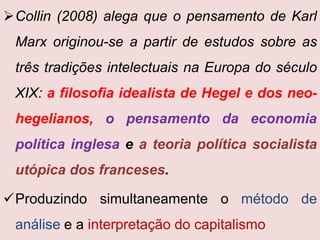 Collin (2008) alega que o pensamento de Karl
 Marx originou-se a partir de estudos sobre as
 três tradições intelectuais na Europa do século
 XIX: a filosofia idealista de Hegel e dos neo-
 hegelianos, o pensamento da economia
 política inglesa e a teoria política socialista
 utópica dos franceses.

Produzindo simultaneamente o método de
 análise e a interpretação do capitalismo
 