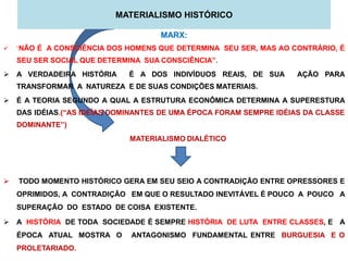 MATERIALISMO HISTÓRICO

                                     MARX:
   “NÃO É A CONSCIÊNCIA DOS HOMENS QUE DETERMINA SEU SER, MAS AO CONTRÁRIO, É
    SEU SER SOCIAL QUE DETERMINA SUA CONSCIÊNCIA”.
 A VERDADEIRA HISTÓRIA       É A DOS INDIVÍDUOS REAIS, DE SUA       AÇÃO PARA
    TRANSFORMAR A NATUREZA E DE SUAS CONDIÇÕES MATERIAIS.
 É A TEORIA SEGUNDO A QUAL A ESTRUTURA ECONÔMICA DETERMINA A SUPERESTURA
    DAS IDÉIAS.(“AS IDEÍAS DOMINANTES DE UMA ÉPOCA FORAM SEMPRE IDÉIAS DA CLASSE
    DOMINANTE”)
                              MATERIALISMO DIALÉTICO




   TODO MOMENTO HISTÓRICO GERA EM SEU SEIO A CONTRADIÇÃO ENTRE OPRESSORES E
    OPRIMIDOS, A CONTRADIÇÃO EM QUE O RESULTADO INEVITÁVEL É POUCO A POUCO A
    SUPERAÇÃO DO ESTADO DE COISA EXISTENTE.

 A HISTÓRIA DE TODA SOCIEDADE É SEMPRE HISTÓRIA DE LUTA ENTRE CLASSES, E A
    ÉPOCA ATUAL MOSTRA O      ANTAGONISMO FUNDAMENTAL ENTRE BURGUESIA E O
    PROLETARIADO.
 
