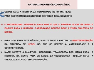 MATERIALISMO HISTÓRICO DIALÉTICO


 OLHAR PARA A HISTÓRIA DA HUMANIDADE DE FORMA REAL;

  PARA OS FENÔMENOS HISTÓRICOS DE FORMA REAL/CONCRETA



 O MATERIALISMO HISTÓRICO NADA MAIS É QUE O PRÓPRIO OLHAR DE MARX E
  ENGLES PARA A HISTÓRIA .CARREGANDO DENTRO DELE A VISÃO DIALÉTICA DO
  MUNDO.



 PARA CONCEBER ESTE MÉTODO, MARX E ENGELS PARTEM DA REINTERPRETAÇÃO
  DA DIALÉTICA DE   HEGEL    NO   QUE   SE   REFERE   À   MATERIALIDADE   E   À
  CONCRETICIDADE.

 MARX INVERTE A DIALÉTICA    HEGELIANA: TRANSPORTA DAS IDÉIAS PARA           A
  HISTÓRIA, DA MENTE PARA OS FATOS, DA “CONSCIÊNCIA          INFELIZ” PARA    A
  “REALIDADE SOCIAL” EM CONTRADIÇÃO.
 